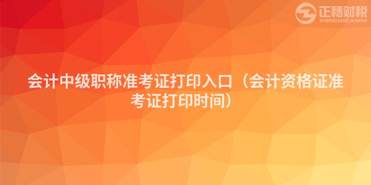 会计中级职称准考证打印入口（会计资格证准考证打印时间）