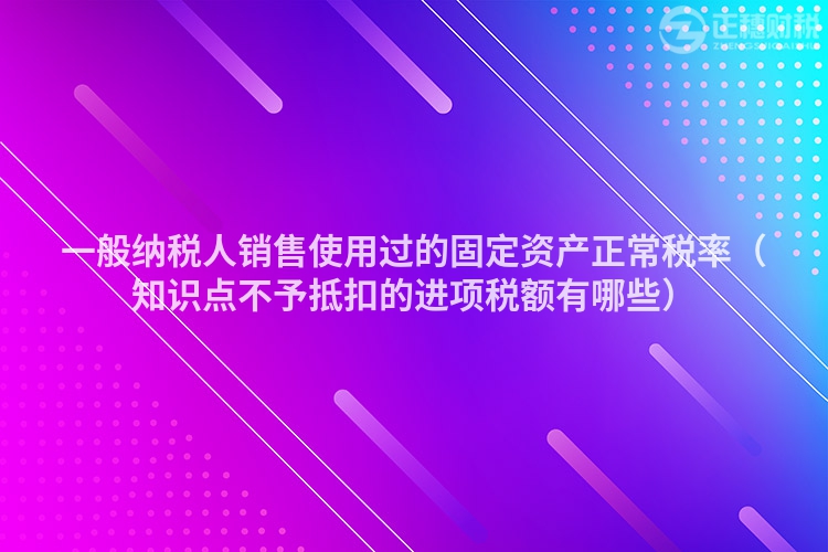 一般纳税人销售使用过的固定资产正常税率（知识点不予抵扣的进项税额有哪些）