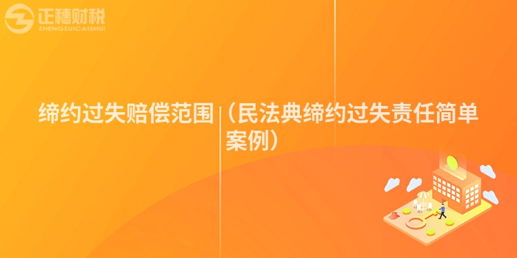 缔约过失赔偿范围（民法典缔约过失责任简单案例）