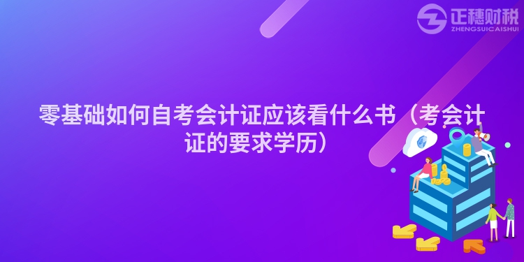 零基础如何自考会计证应该看什么书（考会计证的要求学历）