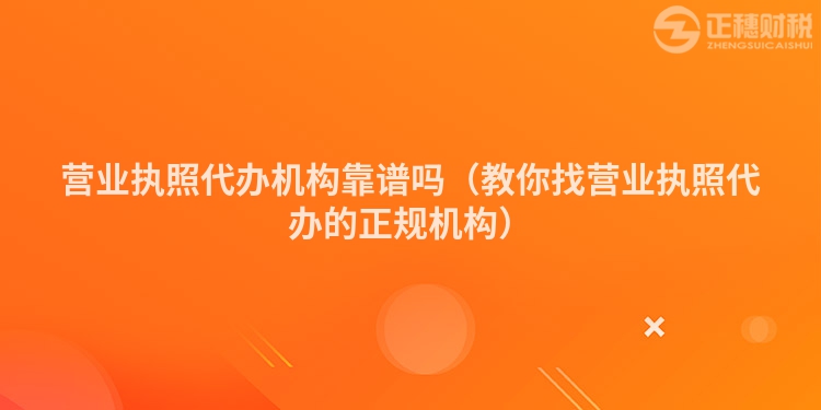 营业执照代办机构靠谱吗（教你找营业执照代办的正规机构）