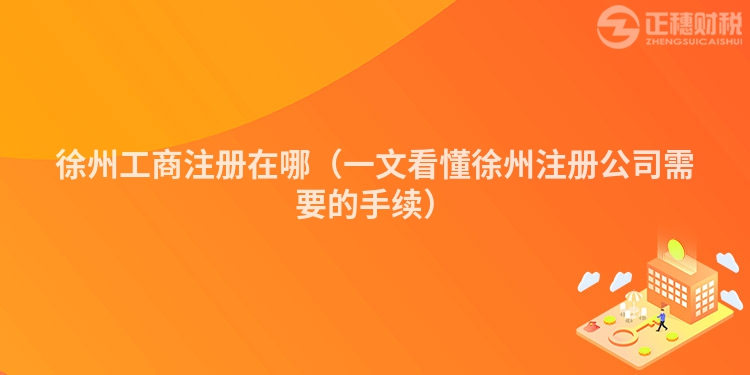 徐州工商注册在哪（一文看懂徐州注册公司需要的手续）